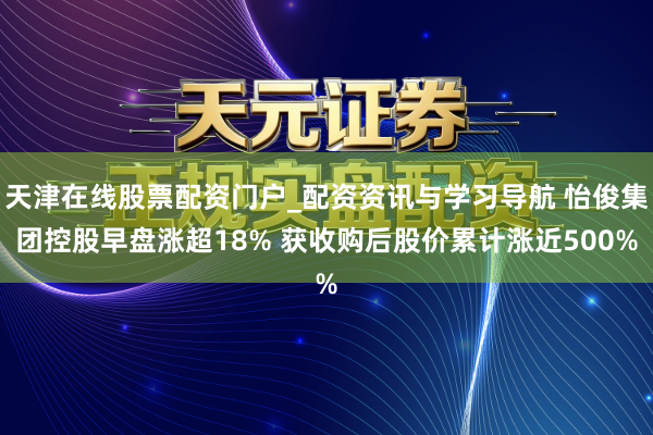 天津在线股票配资门户_配资资讯与学习导航 怡俊集团控股早盘涨超18% 获收购后股价累计涨近500%