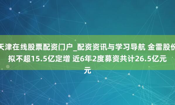 天津在线股票配资门户_配资资讯与学习导航 金雷股份拟不超15.5亿定增 近6年2度募资共计26.5亿元