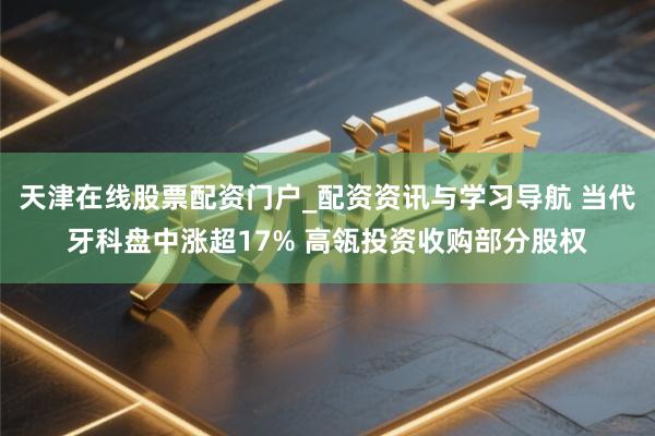 天津在线股票配资门户_配资资讯与学习导航 当代牙科盘中涨超17% 高瓴投资收购部分股权