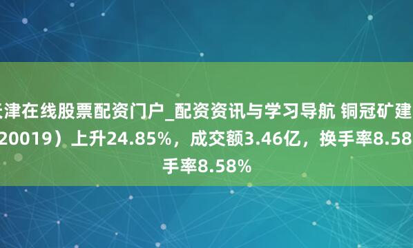 天津在线股票配资门户_配资资讯与学习导航 铜冠矿建（920019）上升24.85%，成交额3.46亿，换手率8.58%