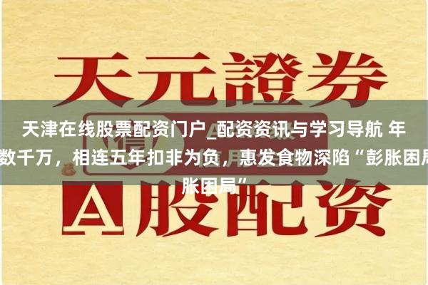 天津在线股票配资门户_配资资讯与学习导航 年亏数千万，相连五年扣非为负，惠发食物深陷“彭胀困局”