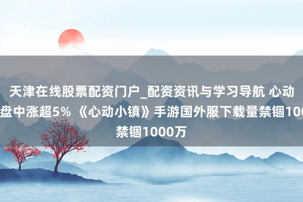 天津在线股票配资门户_配资资讯与学习导航 心动公司盘中涨超5% 《心动小镇》手游国外服下载量禁锢1000万