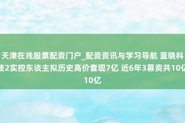 天津在线股票配资门户_配资资讯与学习导航 蓝晓科技2实控东谈主拟历史高价套现7亿 近6年3募资共10亿