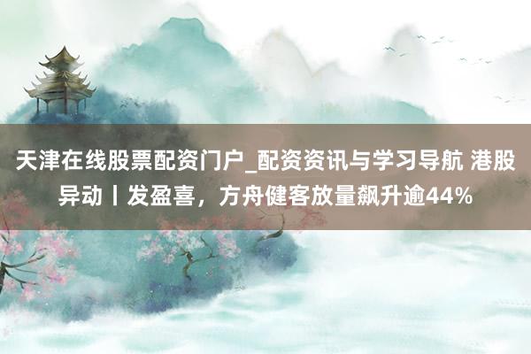 天津在线股票配资门户_配资资讯与学习导航 港股异动丨发盈喜，方舟健客放量飙升逾44%