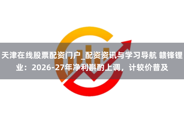 天津在线股票配资门户_配资资讯与学习导航 赣锋锂业：2026-27年净利斟酌上调，计较价普及