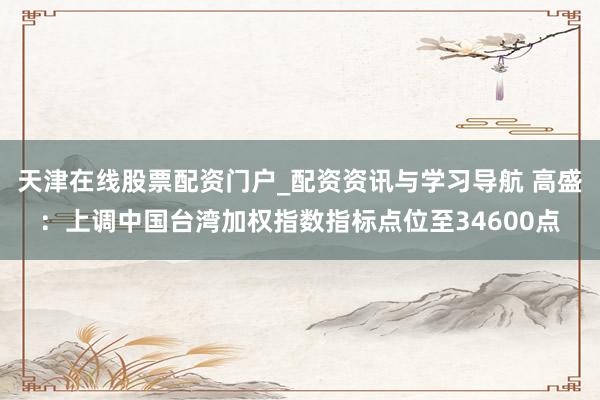 天津在线股票配资门户_配资资讯与学习导航 高盛：上调中国台湾加权指数指标点位至34600点