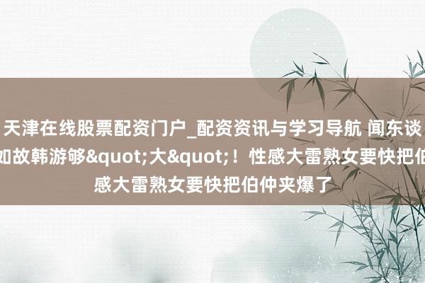 天津在线股票配资门户_配资资讯与学习导航 闻东谈主日报：如故韩游够"大"！性感大雷熟女要快把伯仲夹爆了