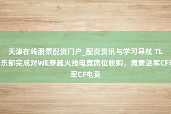 天津在线股票配资门户_配资资讯与学习导航 TLG俱乐部完成对WE穿越火线电竞席位收购，肃肃进军CF电竞
