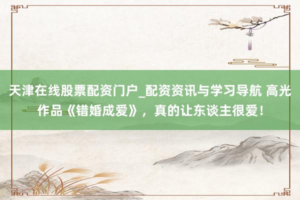 天津在线股票配资门户_配资资讯与学习导航 高光作品《错婚成爱》，真的让东谈主很爱！