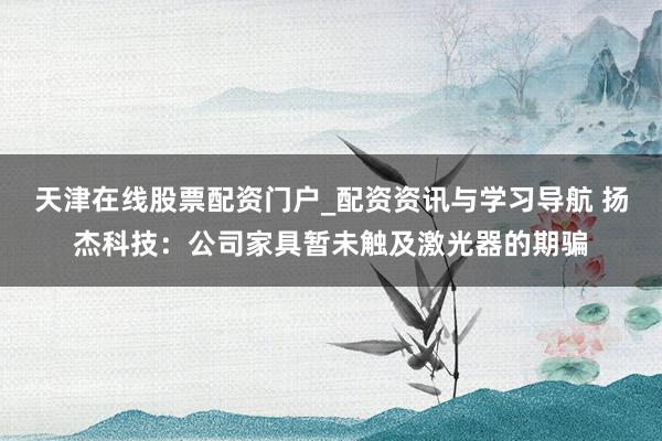 天津在线股票配资门户_配资资讯与学习导航 扬杰科技：公司家具暂未触及激光器的期骗