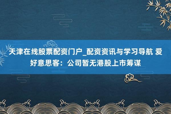 天津在线股票配资门户_配资资讯与学习导航 爱好意思客：公司暂无港股上市筹谋