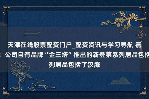天津在线股票配资门户_配资资讯与学习导航 嘉欣丝绸：公司自有品牌“金三塔”推出的新登第系列居品包括了汉服