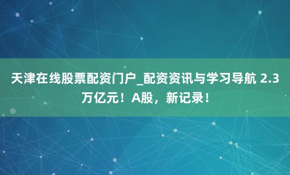 天津在线股票配资门户_配资资讯与学习导航 2.3万亿元！A股，新记录！