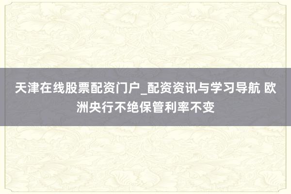 天津在线股票配资门户_配资资讯与学习导航 欧洲央行不绝保管利率不变