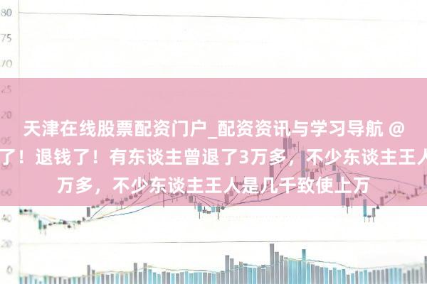天津在线股票配资门户_配资资讯与学习导航 @上海东谈主 退钱了！退钱了！有东谈主曾退了3万多，不少东谈主王人是几千致使上万