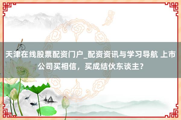 天津在线股票配资门户_配资资讯与学习导航 上市公司买相信，买成结伙东谈主？