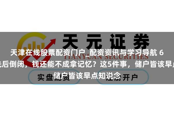 天津在线股票配资门户_配资资讯与学习导航 6家银行先后倒闭，钱还能不成拿记忆？这5件事，储户皆该早点知说念