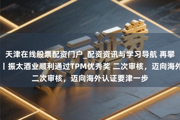 天津在线股票配资门户_配资资讯与学习导航 再攀缘峰 载誉前行丨振太酒业顺利通过TPM优秀奖 二次审核，迈向海外认证要津一步