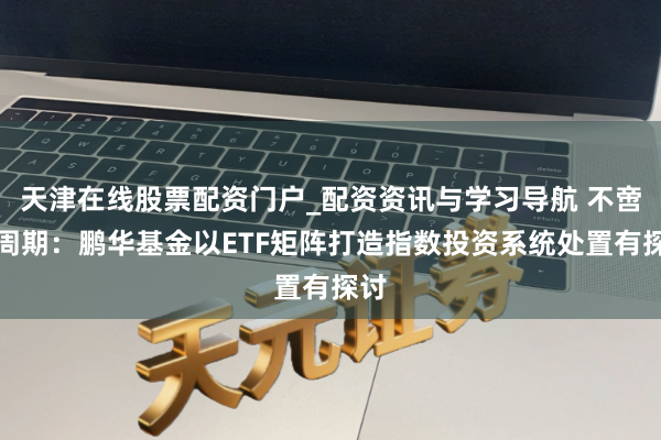 天津在线股票配资门户_配资资讯与学习导航 不啻于周期：鹏华基金以ETF矩阵打造指数投资系统处置有探讨