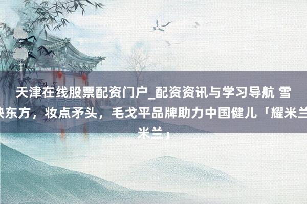 天津在线股票配资门户_配资资讯与学习导航 雪映东方，妆点矛头，毛戈平品牌助力中国健儿「耀米兰」