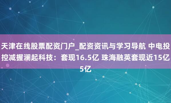 天津在线股票配资门户_配资资讯与学习导航 中电投控减握澜起科技：套现16.5亿 珠海融英套现近15亿