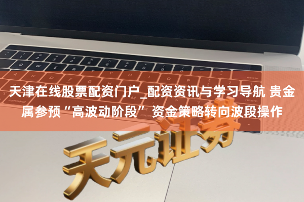 天津在线股票配资门户_配资资讯与学习导航 贵金属参预“高波动阶段” 资金策略转向波段操作