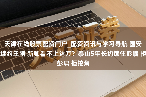 天津在线股票配资门户_配资资讯与学习导航 国安多亏续约王刚 新帅看不上达万？泰山5年长约锁住彭啸 拒挖角