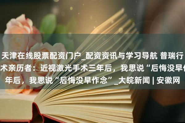 天津在线股票配资门户_配资资讯与学习导航 普瑞行家说 | 从眼科医师得手术亲历者：近视激光手术三年后，我思说“后悔没早作念”_大皖新闻 | 安徽网