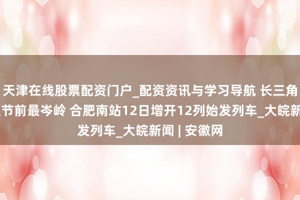天津在线股票配资门户_配资资讯与学习导航 长三角铁路客流达节前最岑岭 合肥南站12日增开12列始发列车_大皖新闻 | 安徽网