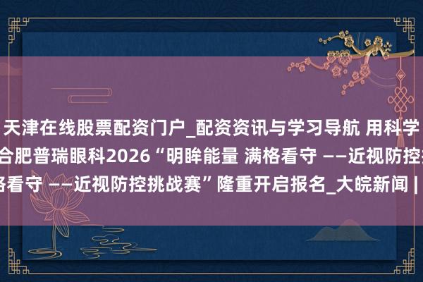 天津在线股票配资门户_配资资讯与学习导航 用科学坚握，赢取明晰将来！合肥普瑞眼科2026“明眸能量 满格看守 ——近视防控挑战赛”隆重开启报名_大皖新闻 | 安徽网