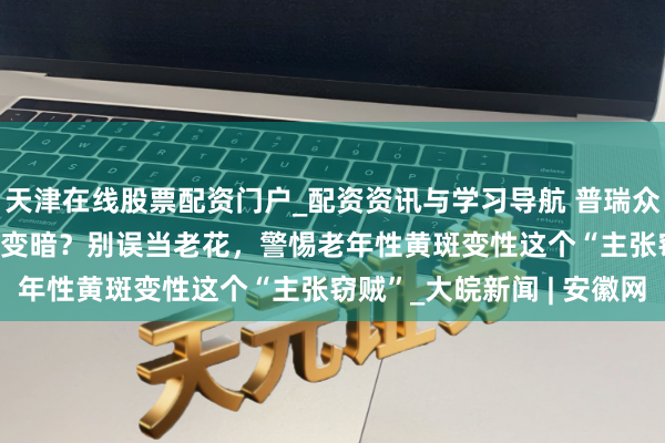 天津在线股票配资门户_配资资讯与学习导航 普瑞众人说 | 视野曲解、中心变暗？别误当老花，警惕老年性黄斑变性这个“主张窃贼”_大皖新闻 | 安徽网