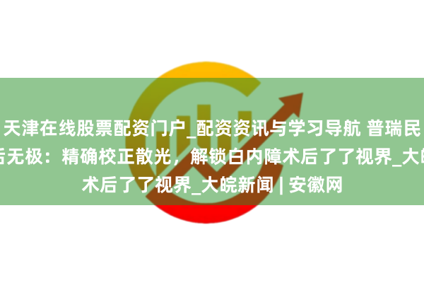 天津在线股票配资门户_配资资讯与学习导航 普瑞民众说 | 告别术后无极：精确校正散光，解锁白内障术后了了视界_大皖新闻 | 安徽网