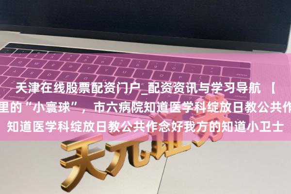 天津在线股票配资门户_配资资讯与学习导航 【临港纵贯车】探秘膝盖里的“小寰球”，市六病院知道医学科绽放日教公共作念好我方的知道小卫士
