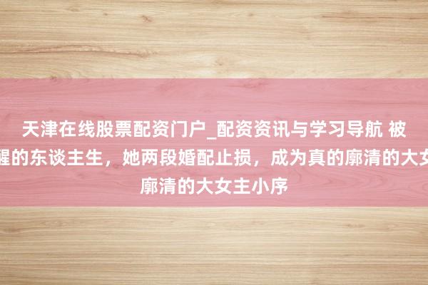 天津在线股票配资门户_配资资讯与学习导航 被一掌叫醒的东谈主生，她两段婚配止损，成为真的廓清的大女主小序