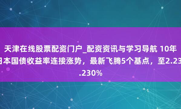 天津在线股票配资门户_配资资讯与学习导航 10年期日本国债收益率连接涨势，最新飞腾5个基点，至2.230%