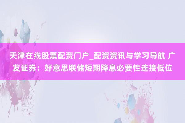 天津在线股票配资门户_配资资讯与学习导航 广发证券：好意思联储短期降息必要性连接低位
