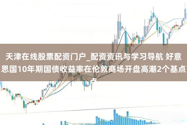 天津在线股票配资门户_配资资讯与学习导航 好意思国10年期国债收益率在伦敦商场开盘高潮2个基点