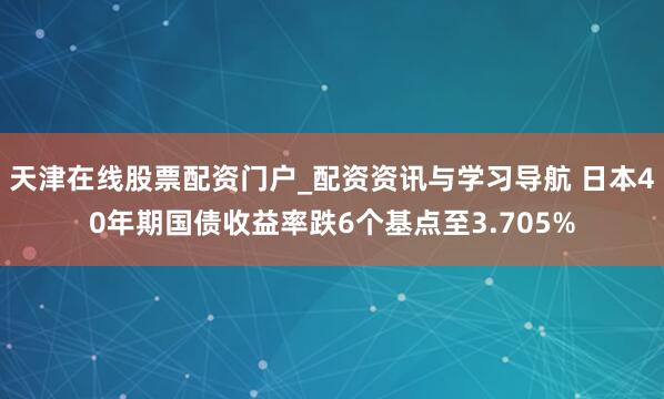 天津在线股票配资门户_配资资讯与学习导航 日本40年期国债收益率跌6个基点至3.705%