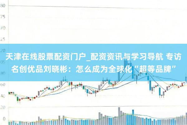 天津在线股票配资门户_配资资讯与学习导航 专访名创优品刘晓彬：怎么成为全球化“超等品牌”