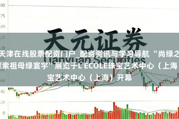 天津在线股票配资门户_配资资讯与学习导航 “尚绿之境：探索祖母绿寰宇”展览于L'ÉCOLE珠宝艺术中心（上海）开幕