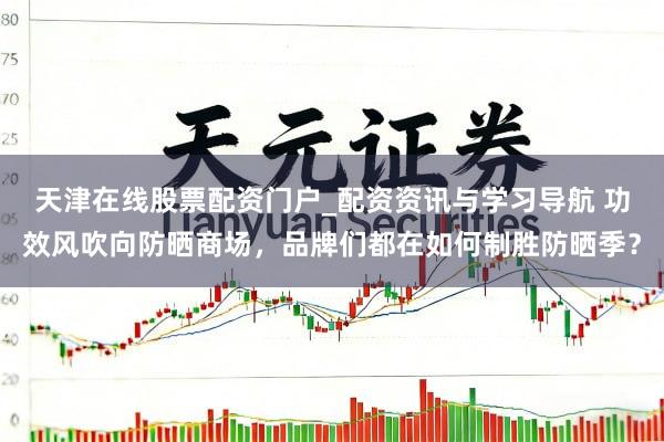 天津在线股票配资门户_配资资讯与学习导航 功效风吹向防晒商场，品牌们都在如何制胜防晒季？