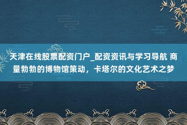 天津在线股票配资门户_配资资讯与学习导航 商量勃勃的博物馆策动，卡塔尔的文化艺术之梦