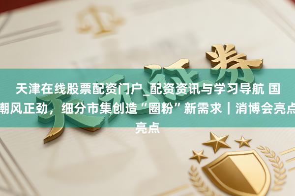 天津在线股票配资门户_配资资讯与学习导航 国潮风正劲，细分市集创造“圈粉”新需求｜消博会亮点