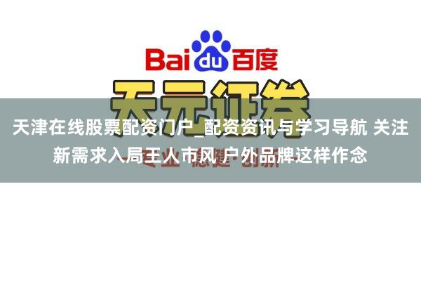 天津在线股票配资门户_配资资讯与学习导航 关注新需求入局王人市风 户外品牌这样作念