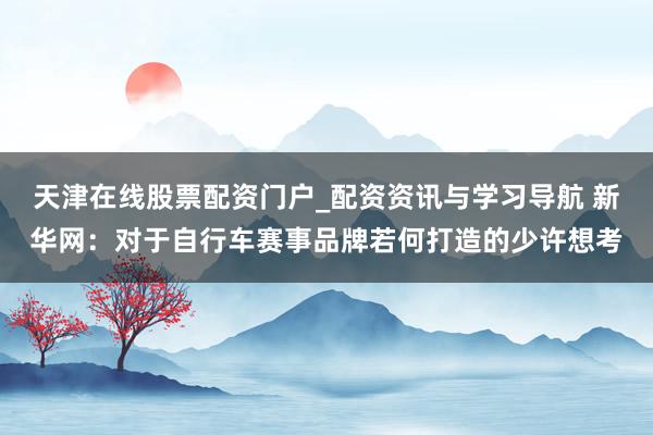 天津在线股票配资门户_配资资讯与学习导航 新华网：对于自行车赛事品牌若何打造的少许想考