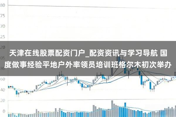 天津在线股票配资门户_配资资讯与学习导航 国度做事经验平地户外率领员培训班格尔木初次举办