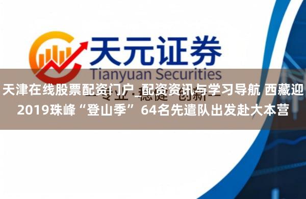 天津在线股票配资门户_配资资讯与学习导航 西藏迎2019珠峰“登山季” 64名先遣队出发赴大本营