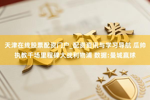 天津在线股票配资门户_配资资讯与学习导航 瓜帅执教千场里程碑大战利物浦 数据:曼城赢球