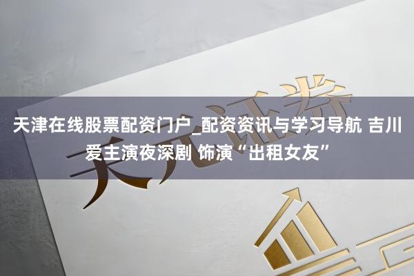 天津在线股票配资门户_配资资讯与学习导航 吉川爱主演夜深剧 饰演“出租女友”