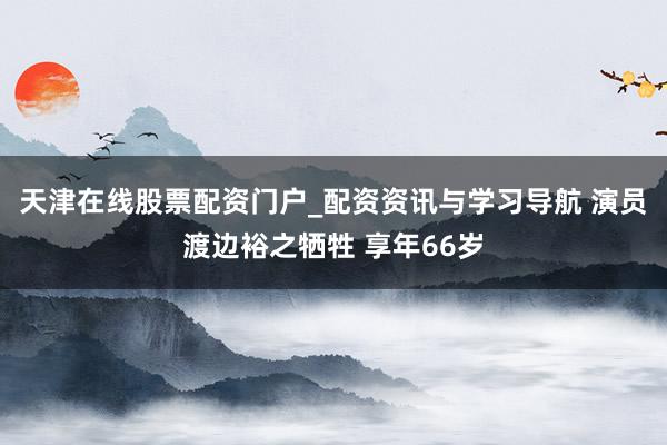 天津在线股票配资门户_配资资讯与学习导航 演员渡边裕之牺牲 享年66岁